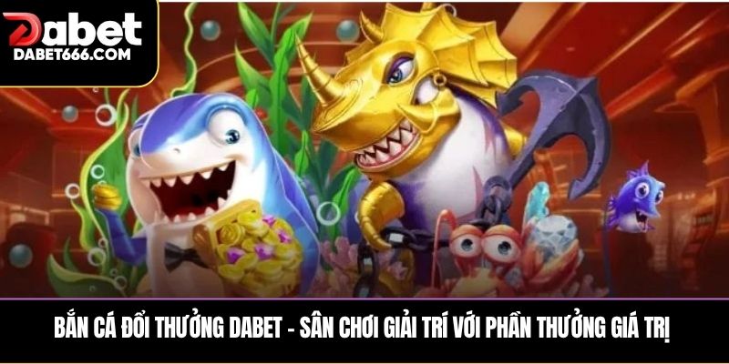 Bắn cá đổi thưởng DABET – Sân chơi giải trí với phần thưởng giá trị 